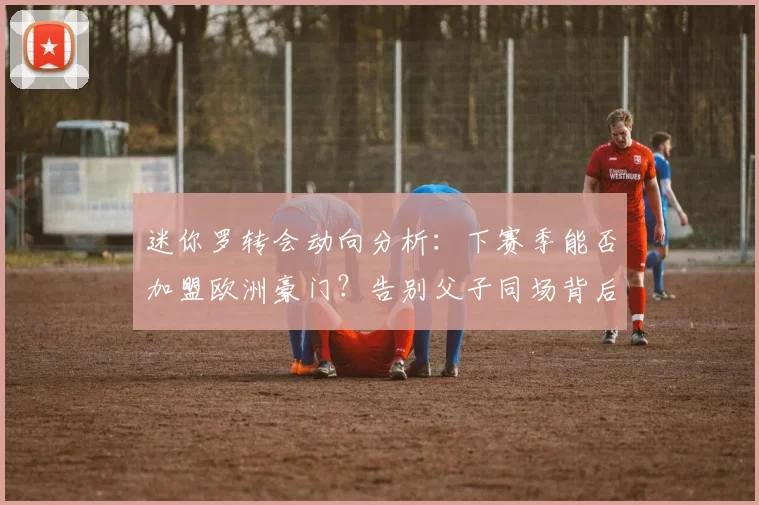 迷你罗转会动向分析：下赛季能否加盟欧洲豪门？告别父子同场背后原因揭秘
