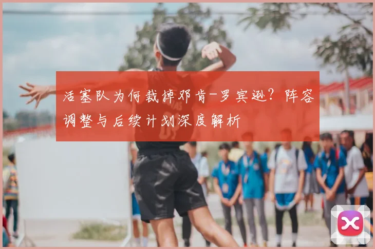 活塞队为何裁掉邓肯-罗宾逊？阵容调整与后续计划深度解析
