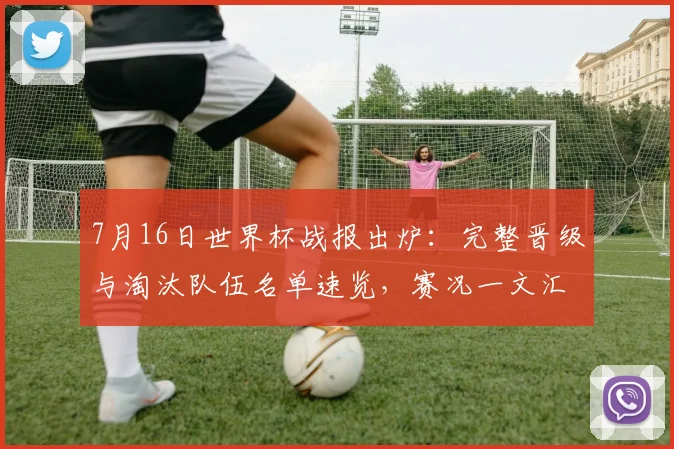7月16日世界杯战报出炉：完整晋级与淘汰队伍名单速览，赛况一文汇总