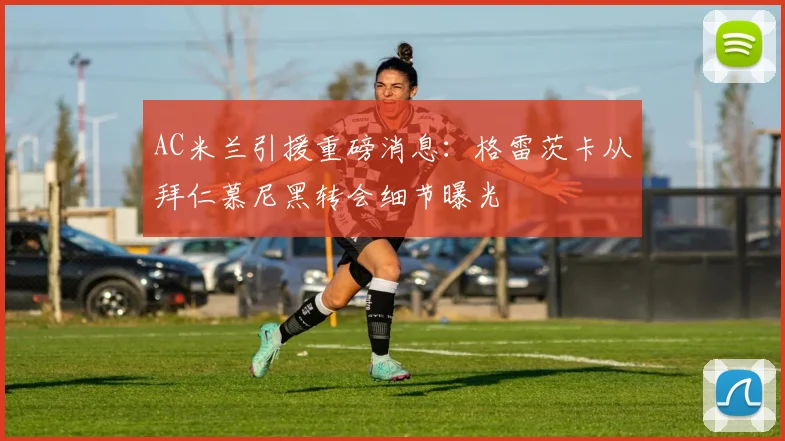 AC米兰引援重磅消息:格雷茨卡从拜仁慕尼黑转会细节曝光
