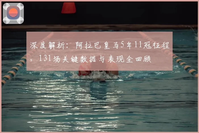 深度解析：阿拉巴皇马5年11冠征程，131场关键数据与表现全回顾