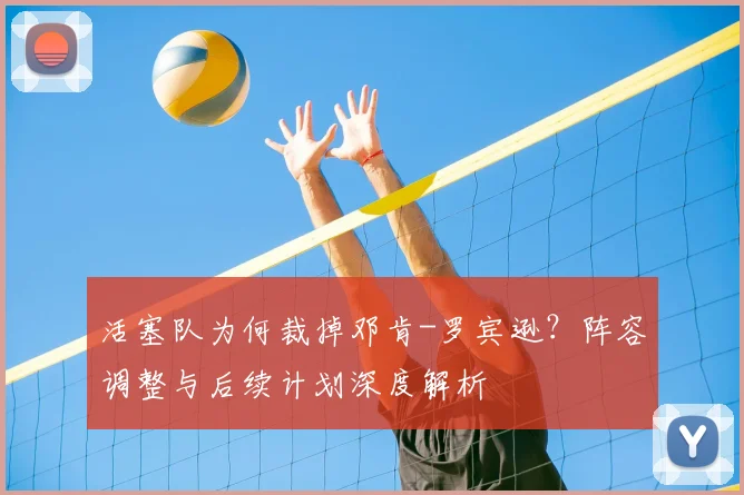 活塞队为何裁掉邓肯-罗宾逊？阵容调整与后续计划深度解析