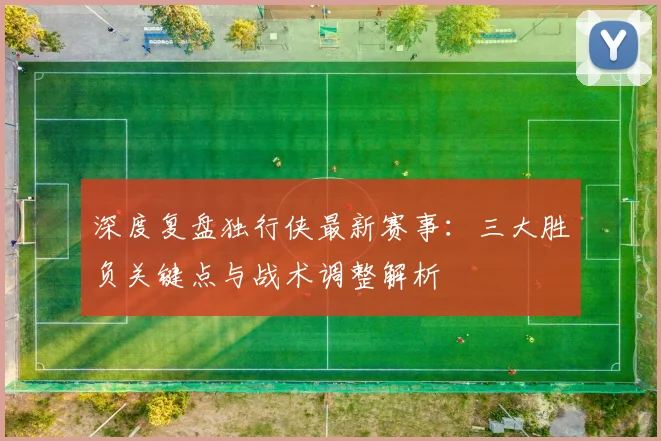 深度复盘独行侠最新赛事:三大胜负关键点与战术调整解析