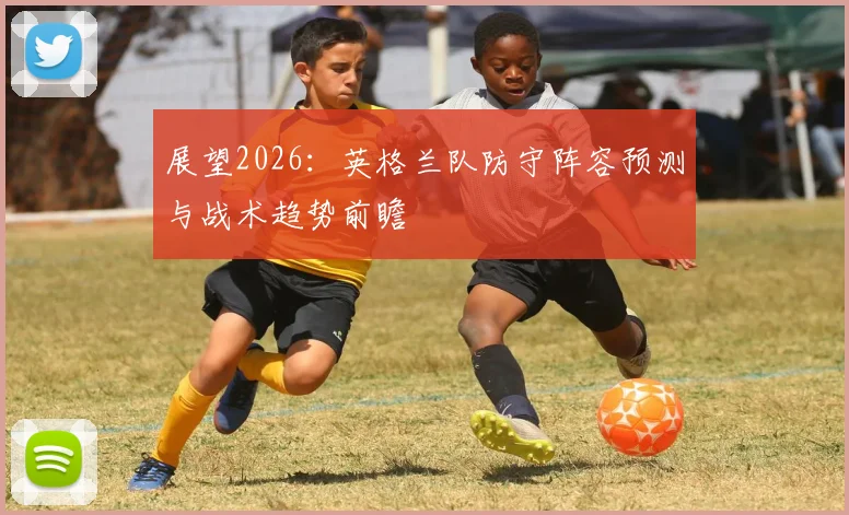 展望2026：英格兰队防守阵容预测与战术趋势前瞻