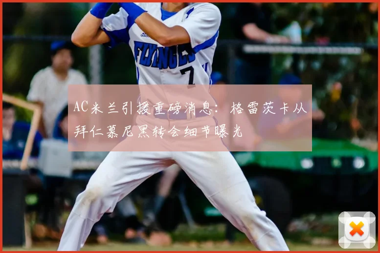 AC米兰引援重磅消息：格雷茨卡从拜仁慕尼黑转会细节曝光